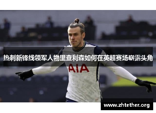 热刺新锋线领军人物里查利森如何在英超赛场崭露头角